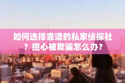 如何选择靠谱的私家侦探社？担心被欺骗怎么办？