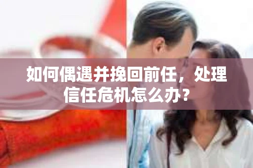 如何偶遇并挽回前任，处理信任危机怎么办？