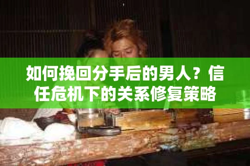 如何挽回分手后的男人?信任危机下的关系修复策略 如何挽回分手后的男人?信任危机下的关系修复策略