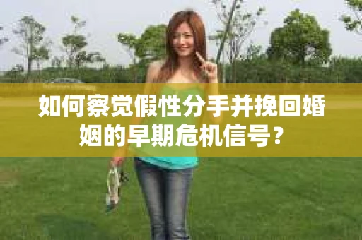 如何察觉假性分手并挽回婚姻的早期危机信号？