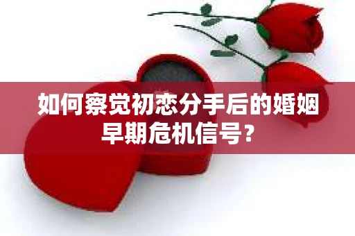 如何察觉初恋分手后的婚姻早期危机信号？