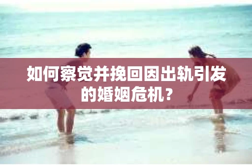 如何察觉并挽回因出轨引发的婚姻危机？