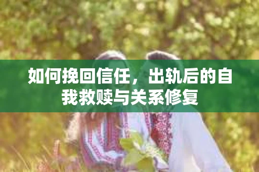 如何挽回信任,出轨后的自我救赎与关系修复 如何挽回信任,出轨后的自我救赎与关系修复