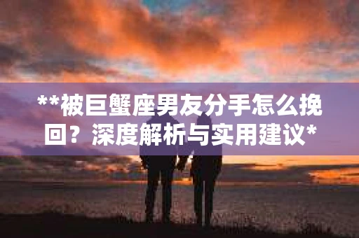 **被巨蟹座男友分手怎么挽回？深度解析与实用建议**