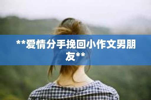 **爱情分手挽回小作文男朋友** **爱情分手挽回小作文男朋友**