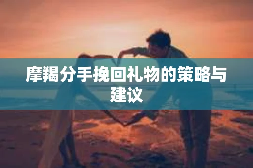 摩羯分手挽回礼物的策略与建议