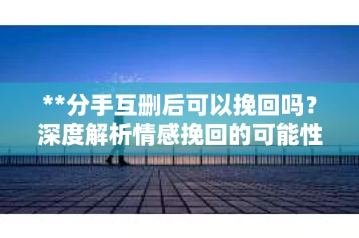 **分手互删后可以挽回吗？深度解析情感挽回的可能性**