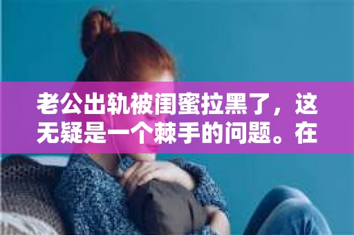 老公出轨被闺蜜拉黑了，这无疑是一个棘手的问题。在这个问题上，我想要和大家分享一下我的看法和经历，希望能给大家带来一些启示。