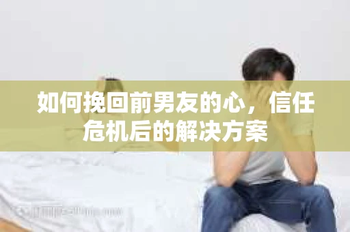 如何挽回前男友的心，信任危机后的解决方案