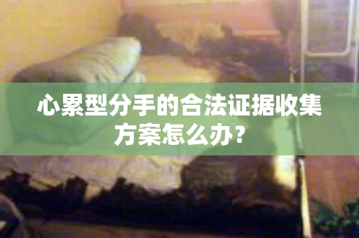 心累型分手的合法证据收集方案怎么办? 心累型分手的合法证据收集方案怎么办?