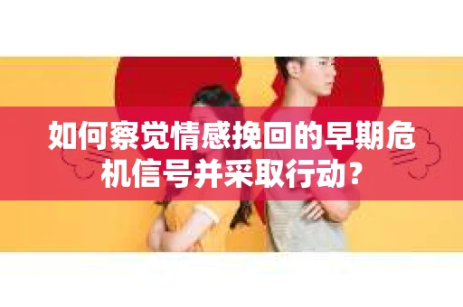 如何察觉情感挽回的早期危机信号并采取行动？