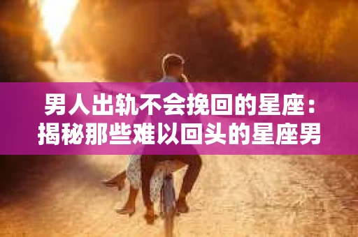 男人出轨不会挽回的星座：揭秘那些难以回头的星座男