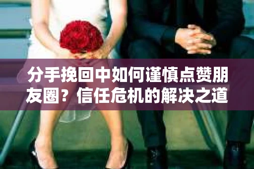 分手挽回中如何谨慎点赞朋友圈？信任危机的解决之道