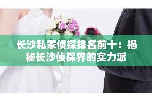 长沙私家侦探排名前十：揭秘长沙侦探界的实力派