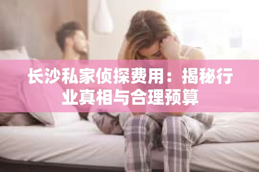 长沙私家侦探费用：揭秘行业真相与合理预算