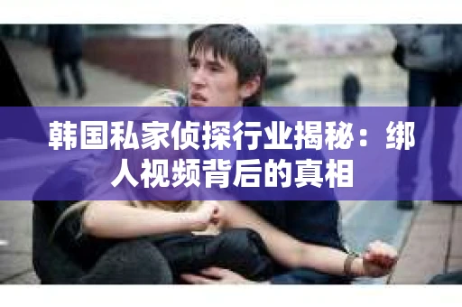 韩国私家侦探行业揭秘:绑人视频背后的真相 韩国私家侦探行业揭秘:绑人视频背后的真相