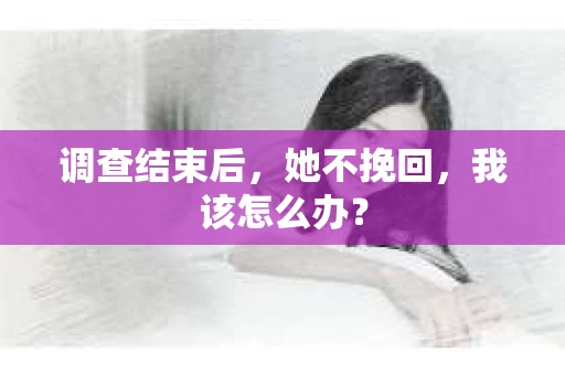 调查结束后,她不挽回,我该怎么办? 调查结束后,她不挽回,我该怎么办?