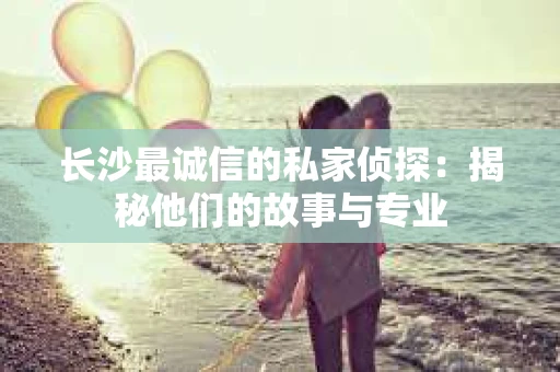 长沙最诚信的私家侦探：揭秘他们的故事与专业
