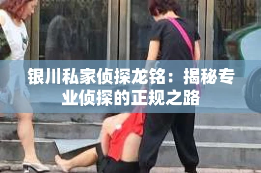 银川私家侦探龙铭：揭秘专业侦探的正规之路