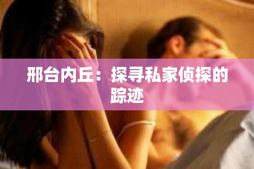 邢台内丘:探寻私家侦探的踪迹 邢台内丘:探寻私家侦探的踪迹