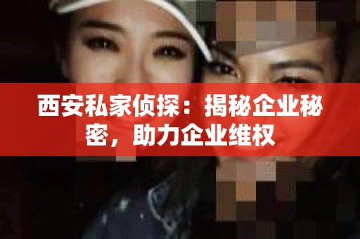 西安私家侦探：揭秘企业秘密，助力企业维权