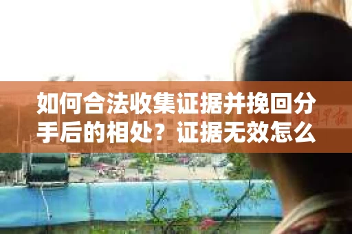 如何合法收集证据并挽回分手后的相处?证据无效怎么办? 如何合法收集证据并挽回分手后的相处?证据无效怎么办?