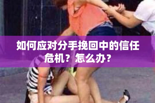 如何应对分手挽回中的信任危机？怎么办？