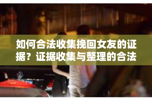 如何合法收集挽回女友的证据？证据收集与整理的合法策略怎么办？