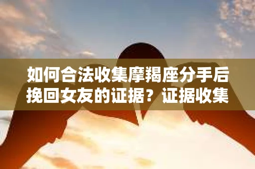 如何合法收集摩羯座分手后挽回女友的证据？证据收集策略与法律风险防范