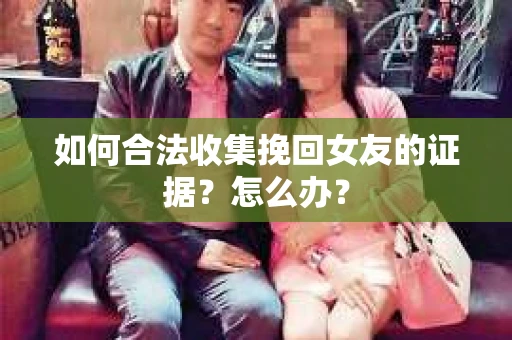如何合法收集挽回女友的证据?怎么办? 如何合法收集挽回女友的证据?怎么办?