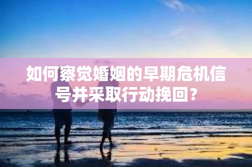 如何察觉婚姻的早期危机信号并采取行动挽回？