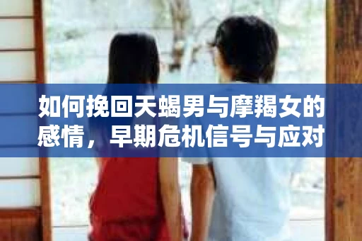 如何挽回天蝎男与摩羯女的感情,早期危机信号与应对策略 如何挽回天蝎男与摩羯女的感情,早期危机信号与应对策略