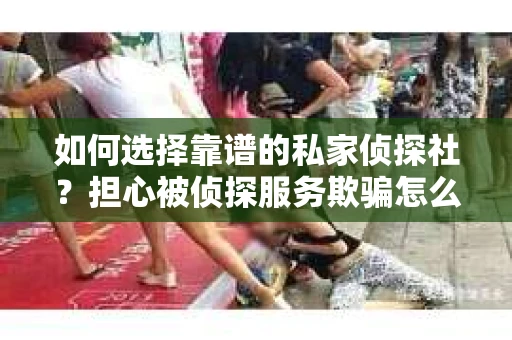 如何选择靠谱的私家侦探社？担心被侦探服务欺骗怎么办？