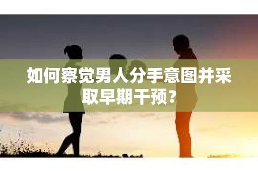 如何察觉男人分手意图并采取早期干预？