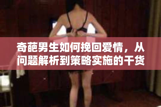 奇葩男生如何挽回爱情,从问题解析到策略实施的干货指南 奇葩男生如何挽回爱情,从问题解析到策略实施的干货指南