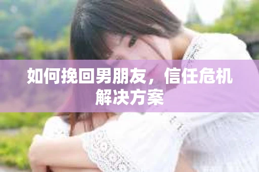 如何挽回男朋友,信任危机解决方案 如何挽回男朋友,信任危机解决方案