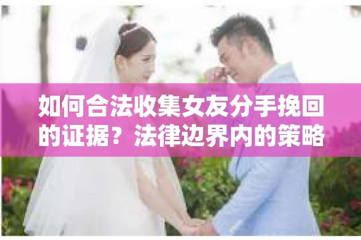 如何合法收集女友分手挽回的证据？法律边界内的策略与技巧
