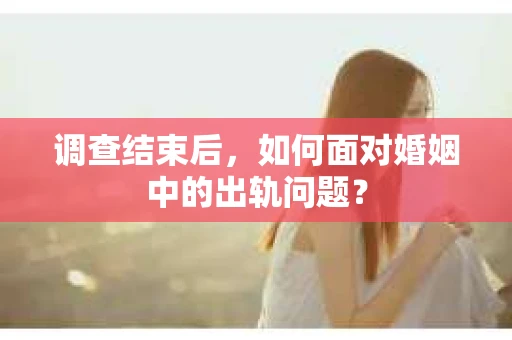 调查结束后,如何面对婚姻中的出轨问题? 调查结束后,如何面对婚姻中的出轨问题?