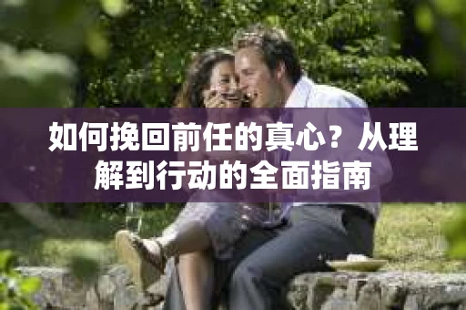 如何挽回前任的真心?从理解到行动的全面指南 如何挽回前任的真心?从理解到行动的全面指南
