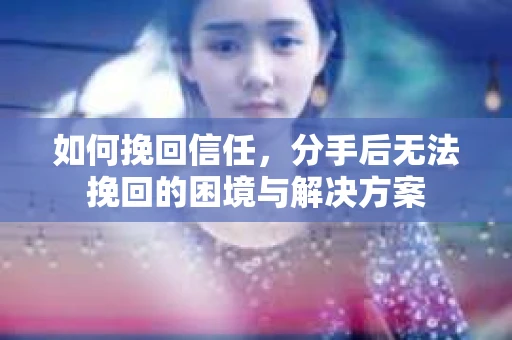 如何挽回信任,分手后无法挽回的困境与解决方案 如何挽回信任,分手后无法挽回的困境与解决方案