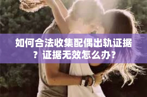 如何合法收集配偶出轨证据？证据无效怎么办？