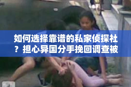 如何选择靠谱的私家侦探社?担心异国分手挽回调查被欺骗怎么办? 如何选择靠谱的私家侦探社?担心异国分手挽回调查被欺骗怎么办?