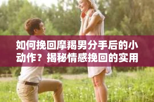 如何挽回摩羯男分手后的小动作？揭秘情感挽回的实用策略