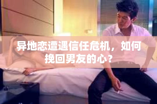 异地恋遭遇信任危机，如何挽回男友的心？