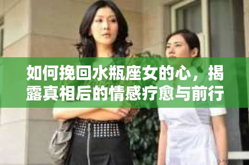 如何挽回水瓶座女的心，揭露真相后的情感疗愈与前行计划