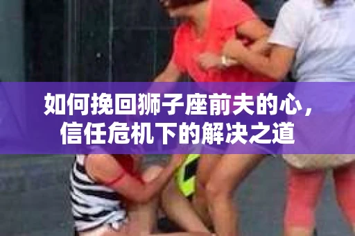 如何挽回狮子座前夫的心,信任危机下的解决之道 如何挽回狮子座前夫的心,信任危机下的解决之道