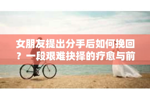 女朋友提出分手后如何挽回?一段艰难抉择的疗愈与前行之路 女朋友提出分手后如何挽回?一段艰难抉择的疗愈与前行之路