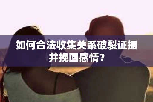 如何合法收集关系破裂证据并挽回感情？
