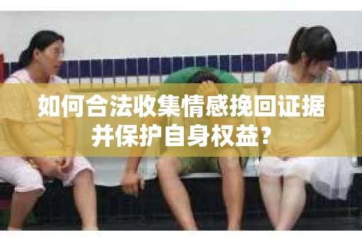如何合法收集情感挽回证据并保护自身权益? 如何合法收集情感挽回证据并保护自身权益?