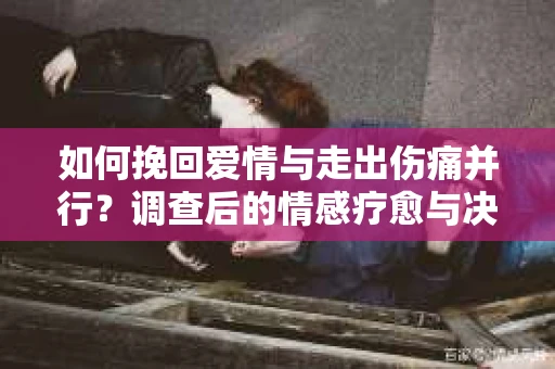 如何挽回爱情与走出伤痛并行?调查后的情感疗愈与决策指南 如何挽回爱情与走出伤痛并行?调查后的情感疗愈与决策指南